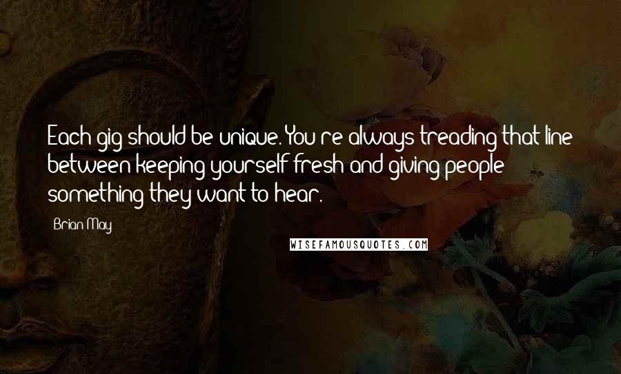 Brian May Quotes: Each gig should be unique. You're always treading that line between keeping yourself fresh and giving people something they want to hear.