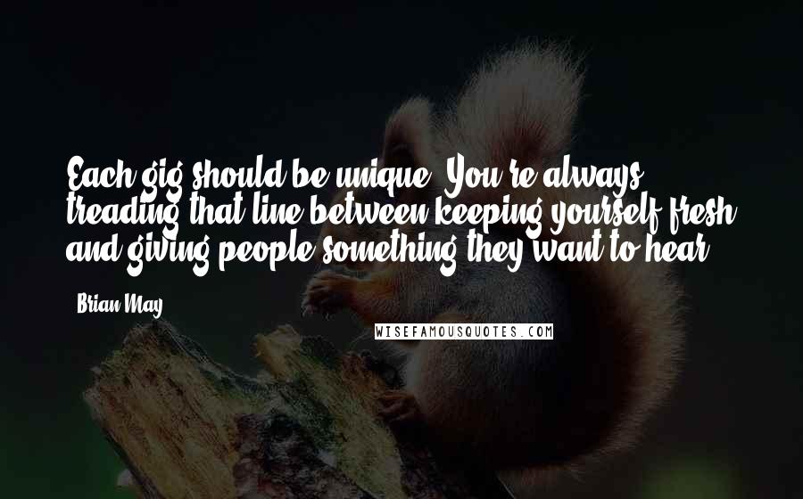 Brian May Quotes: Each gig should be unique. You're always treading that line between keeping yourself fresh and giving people something they want to hear.