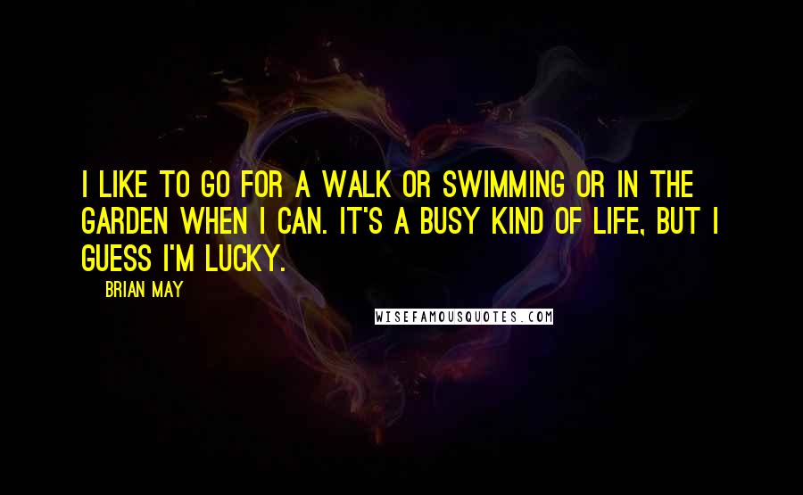 Brian May Quotes: I like to go for a walk or swimming or in the garden when I can. It's a busy kind of life, but I guess I'm lucky.