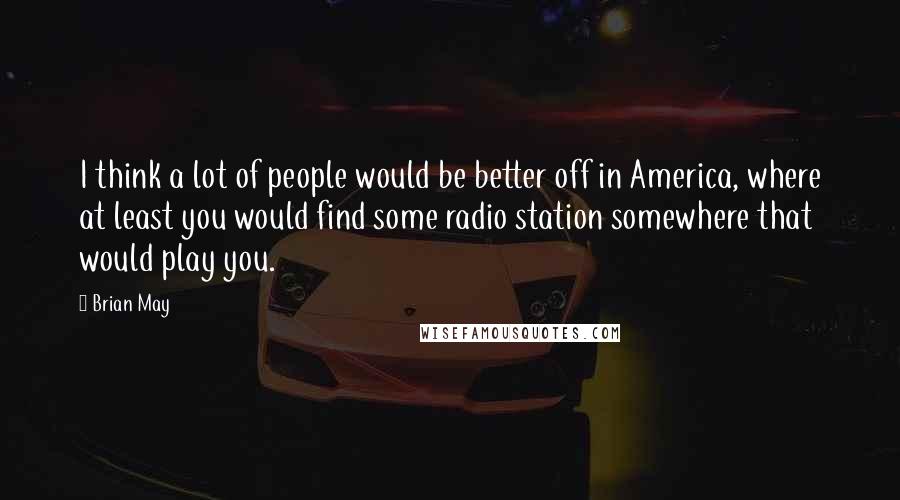 Brian May Quotes: I think a lot of people would be better off in America, where at least you would find some radio station somewhere that would play you.