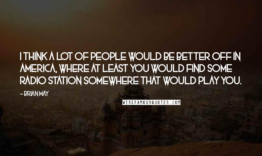 Brian May Quotes: I think a lot of people would be better off in America, where at least you would find some radio station somewhere that would play you.