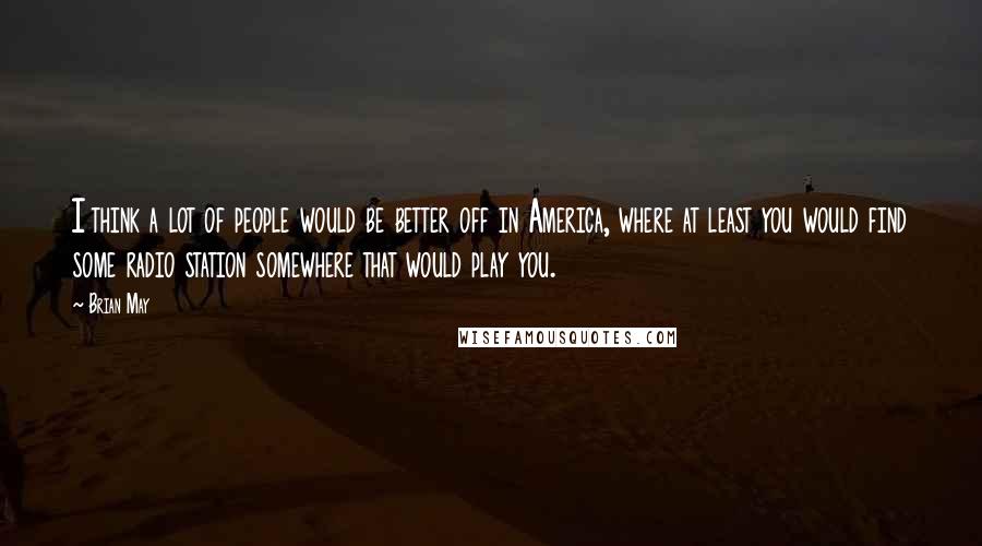 Brian May Quotes: I think a lot of people would be better off in America, where at least you would find some radio station somewhere that would play you.