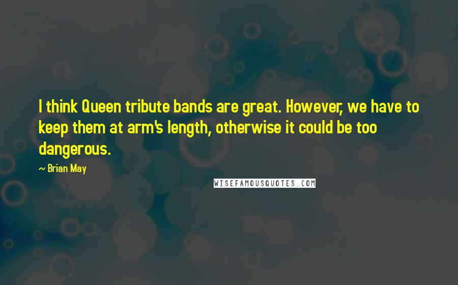 Brian May Quotes: I think Queen tribute bands are great. However, we have to keep them at arm's length, otherwise it could be too dangerous.