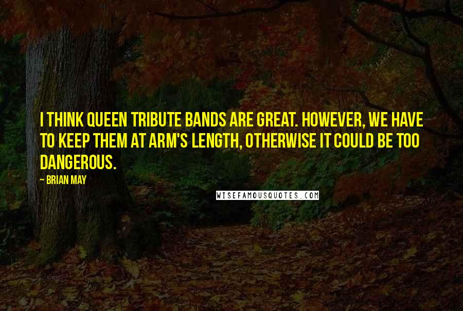 Brian May Quotes: I think Queen tribute bands are great. However, we have to keep them at arm's length, otherwise it could be too dangerous.