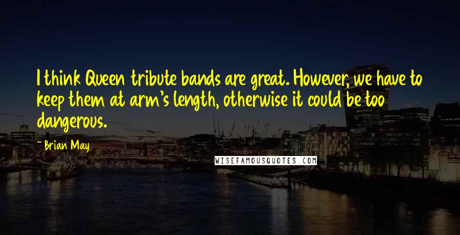 Brian May Quotes: I think Queen tribute bands are great. However, we have to keep them at arm's length, otherwise it could be too dangerous.