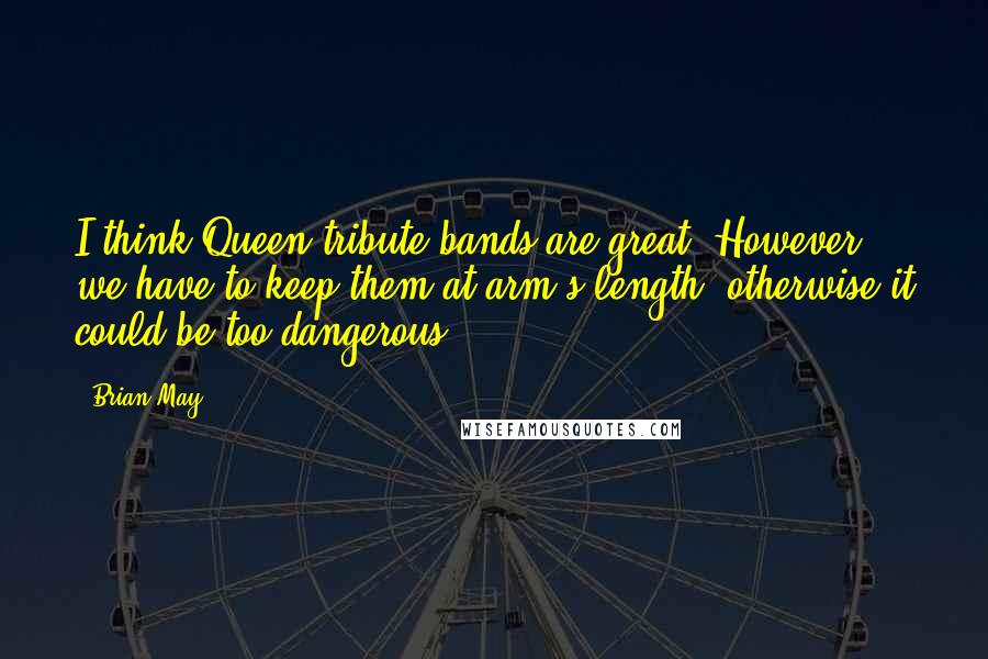 Brian May Quotes: I think Queen tribute bands are great. However, we have to keep them at arm's length, otherwise it could be too dangerous.