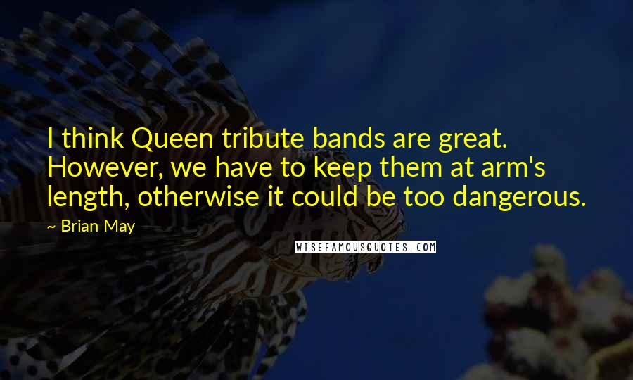 Brian May Quotes: I think Queen tribute bands are great. However, we have to keep them at arm's length, otherwise it could be too dangerous.