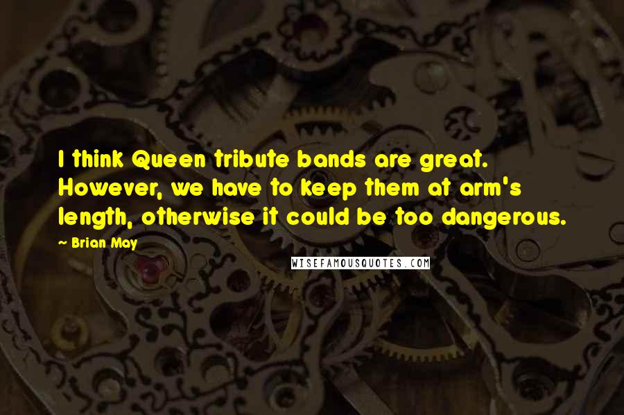 Brian May Quotes: I think Queen tribute bands are great. However, we have to keep them at arm's length, otherwise it could be too dangerous.