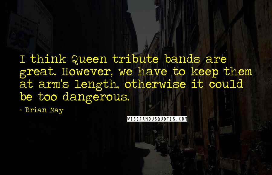 Brian May Quotes: I think Queen tribute bands are great. However, we have to keep them at arm's length, otherwise it could be too dangerous.