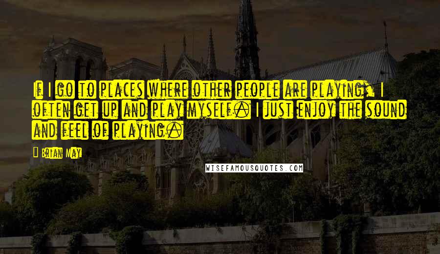 Brian May Quotes: If I go to places where other people are playing, I often get up and play myself. I just enjoy the sound and feel of playing.