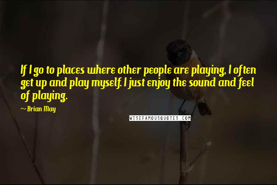 Brian May Quotes: If I go to places where other people are playing, I often get up and play myself. I just enjoy the sound and feel of playing.