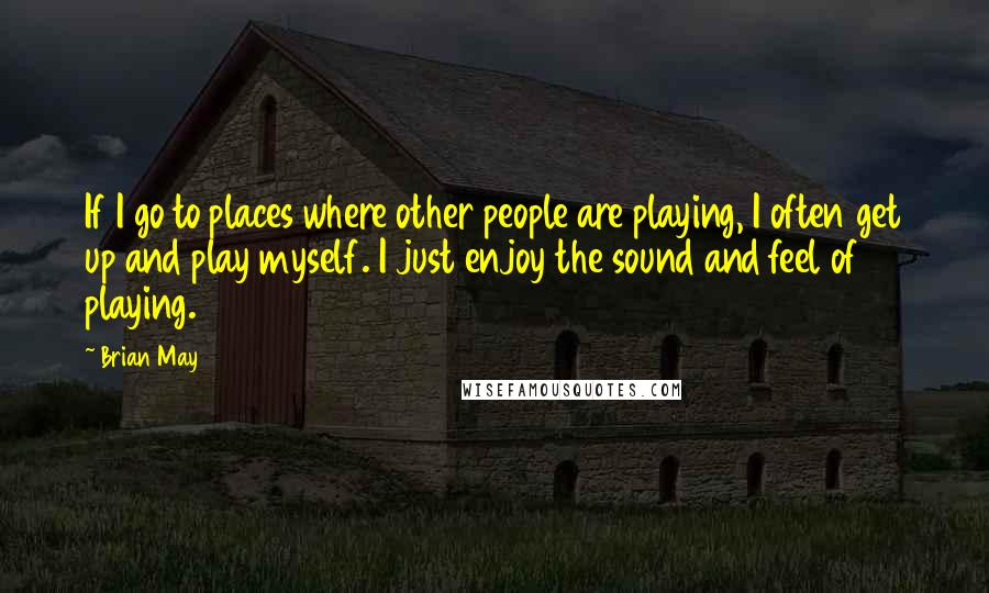 Brian May Quotes: If I go to places where other people are playing, I often get up and play myself. I just enjoy the sound and feel of playing.