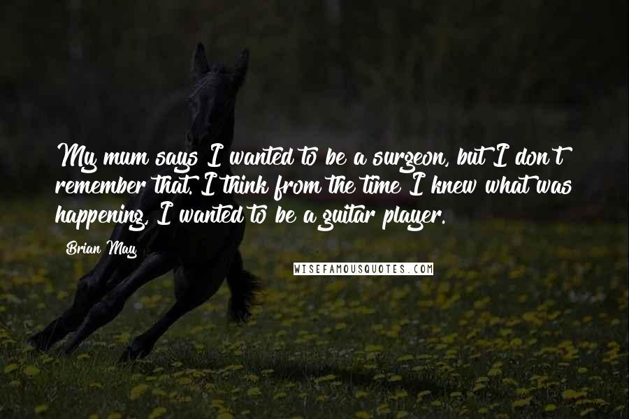 Brian May Quotes: My mum says I wanted to be a surgeon, but I don't remember that. I think from the time I knew what was happening, I wanted to be a guitar player.