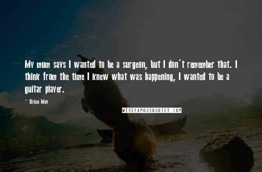 Brian May Quotes: My mum says I wanted to be a surgeon, but I don't remember that. I think from the time I knew what was happening, I wanted to be a guitar player.