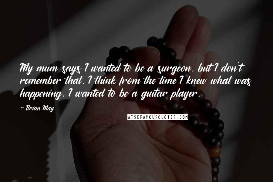 Brian May Quotes: My mum says I wanted to be a surgeon, but I don't remember that. I think from the time I knew what was happening, I wanted to be a guitar player.