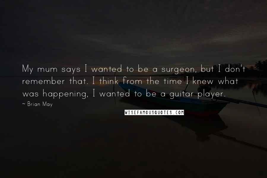 Brian May Quotes: My mum says I wanted to be a surgeon, but I don't remember that. I think from the time I knew what was happening, I wanted to be a guitar player.