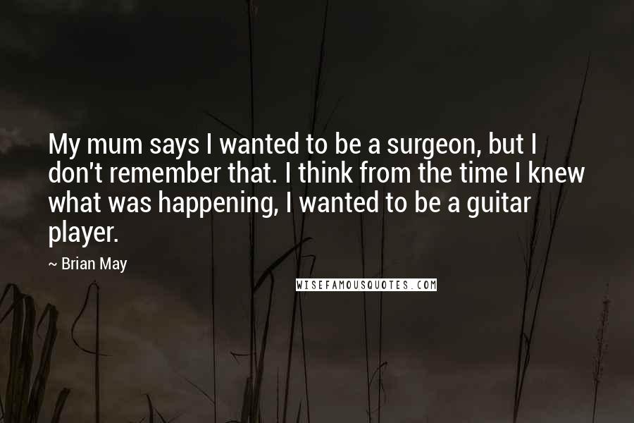 Brian May Quotes: My mum says I wanted to be a surgeon, but I don't remember that. I think from the time I knew what was happening, I wanted to be a guitar player.