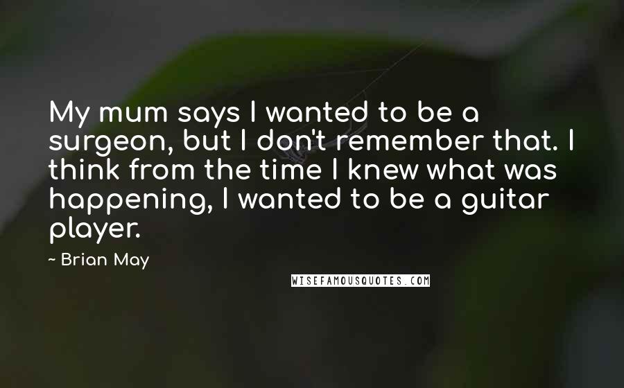 Brian May Quotes: My mum says I wanted to be a surgeon, but I don't remember that. I think from the time I knew what was happening, I wanted to be a guitar player.