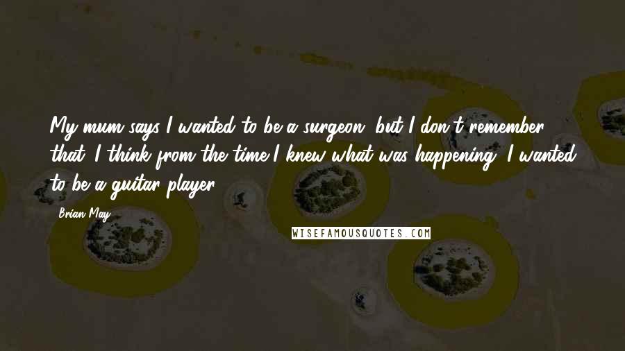 Brian May Quotes: My mum says I wanted to be a surgeon, but I don't remember that. I think from the time I knew what was happening, I wanted to be a guitar player.