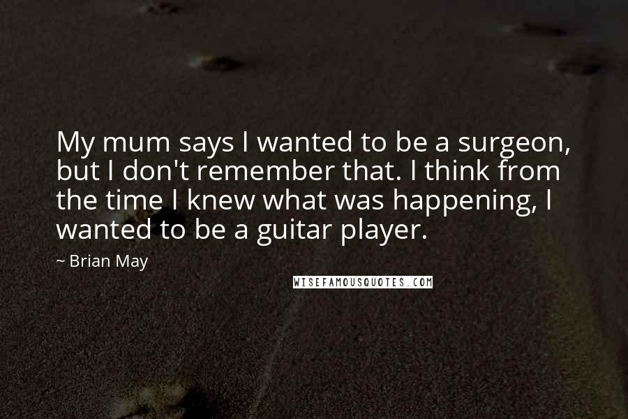 Brian May Quotes: My mum says I wanted to be a surgeon, but I don't remember that. I think from the time I knew what was happening, I wanted to be a guitar player.