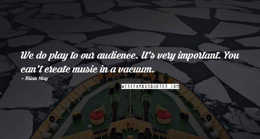 Brian May Quotes: We do play to our audience. It's very important. You can't create music in a vacuum.