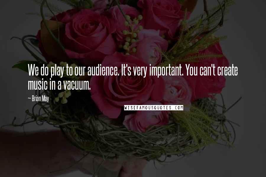 Brian May Quotes: We do play to our audience. It's very important. You can't create music in a vacuum.