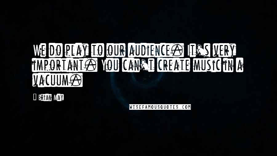 Brian May Quotes: We do play to our audience. It's very important. You can't create music in a vacuum.