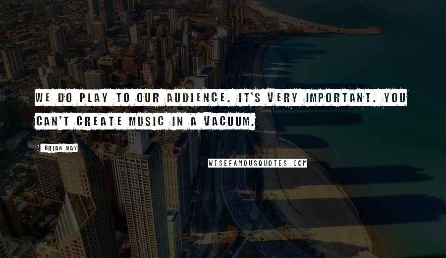 Brian May Quotes: We do play to our audience. It's very important. You can't create music in a vacuum.