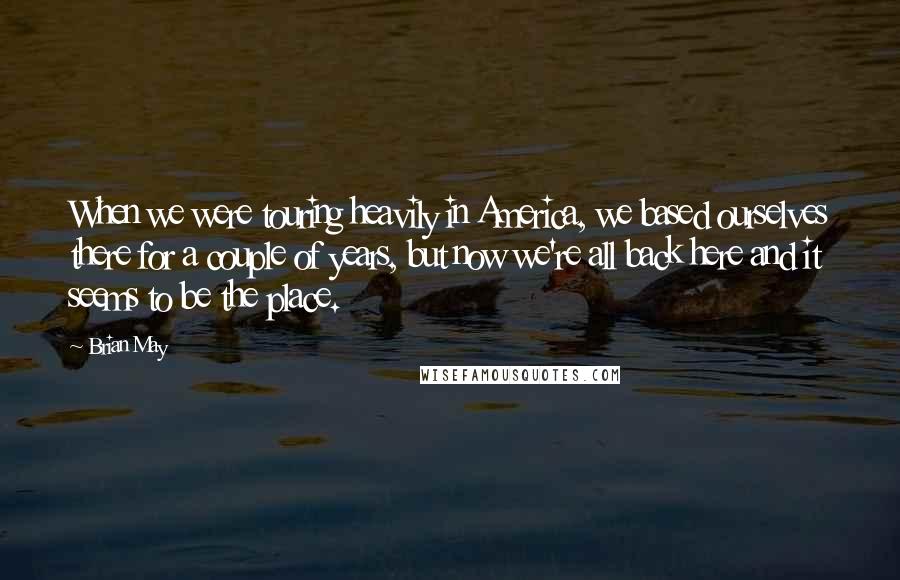 Brian May Quotes: When we were touring heavily in America, we based ourselves there for a couple of years, but now we're all back here and it seems to be the place.
