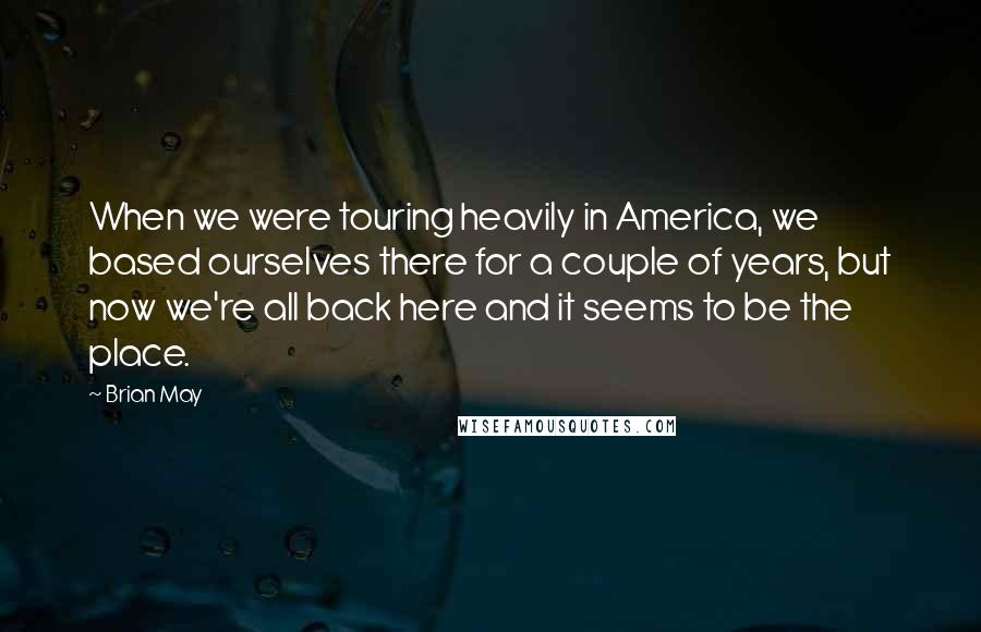 Brian May Quotes: When we were touring heavily in America, we based ourselves there for a couple of years, but now we're all back here and it seems to be the place.