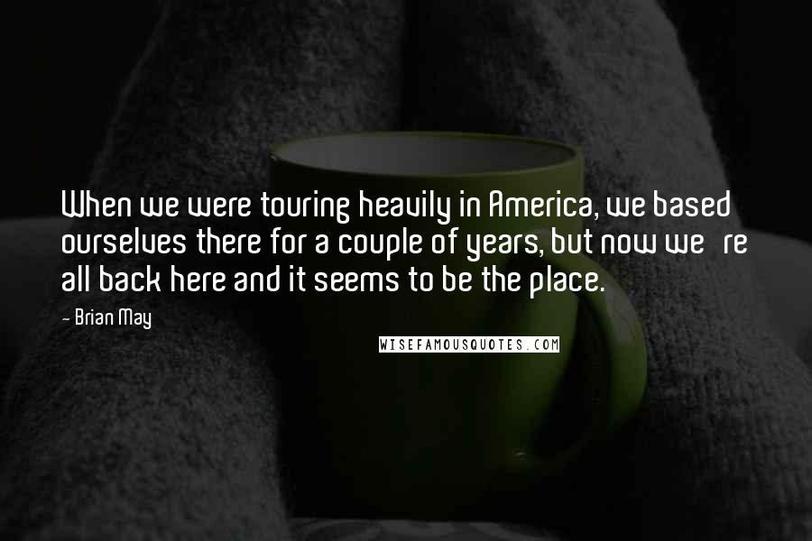 Brian May Quotes: When we were touring heavily in America, we based ourselves there for a couple of years, but now we're all back here and it seems to be the place.