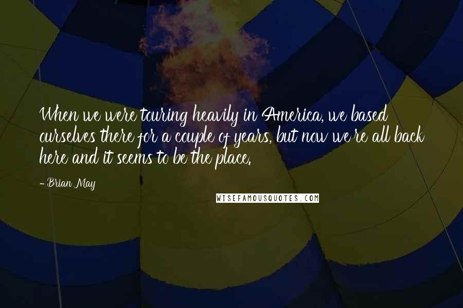 Brian May Quotes: When we were touring heavily in America, we based ourselves there for a couple of years, but now we're all back here and it seems to be the place.