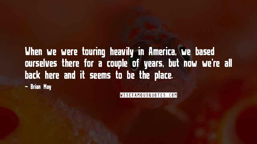 Brian May Quotes: When we were touring heavily in America, we based ourselves there for a couple of years, but now we're all back here and it seems to be the place.