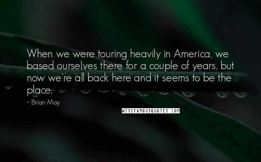 Brian May Quotes: When we were touring heavily in America, we based ourselves there for a couple of years, but now we're all back here and it seems to be the place.