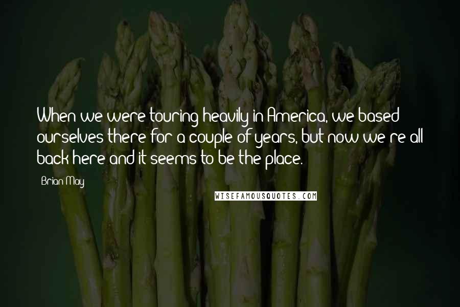 Brian May Quotes: When we were touring heavily in America, we based ourselves there for a couple of years, but now we're all back here and it seems to be the place.