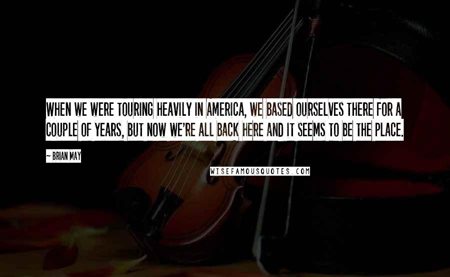 Brian May Quotes: When we were touring heavily in America, we based ourselves there for a couple of years, but now we're all back here and it seems to be the place.