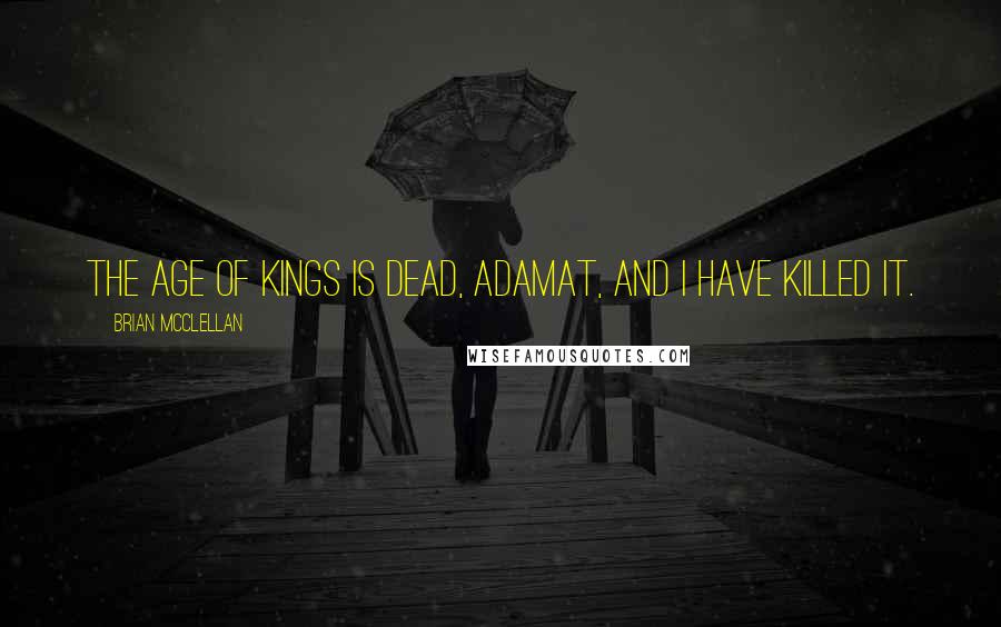 Brian McClellan Quotes: The age of kings is dead, Adamat, and I have killed it.