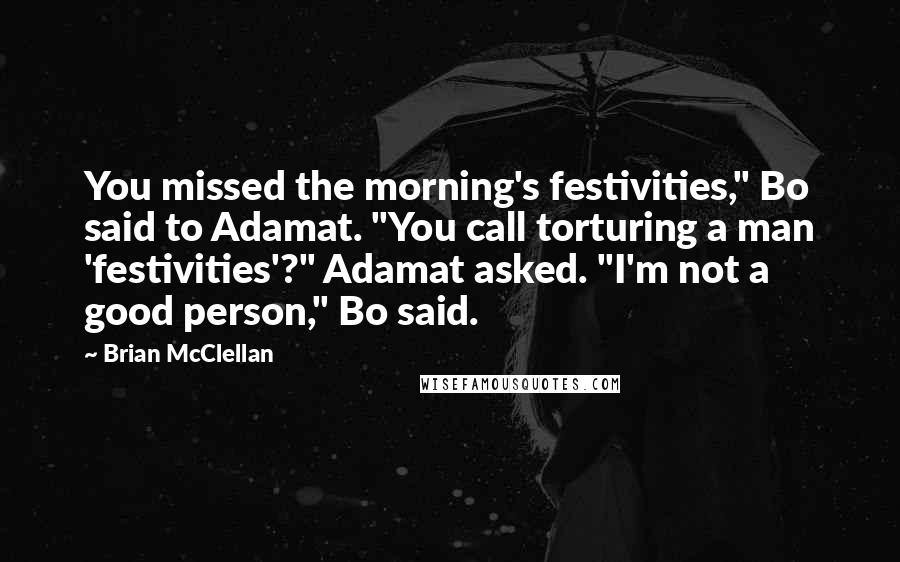 Brian McClellan Quotes: You missed the morning's festivities," Bo said to Adamat. "You call torturing a man 'festivities'?" Adamat asked. "I'm not a good person," Bo said.