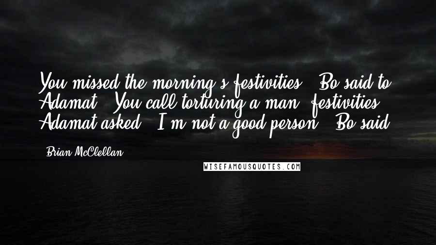 Brian McClellan Quotes: You missed the morning's festivities," Bo said to Adamat. "You call torturing a man 'festivities'?" Adamat asked. "I'm not a good person," Bo said.
