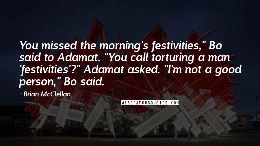 Brian McClellan Quotes: You missed the morning's festivities," Bo said to Adamat. "You call torturing a man 'festivities'?" Adamat asked. "I'm not a good person," Bo said.