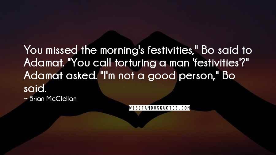 Brian McClellan Quotes: You missed the morning's festivities," Bo said to Adamat. "You call torturing a man 'festivities'?" Adamat asked. "I'm not a good person," Bo said.