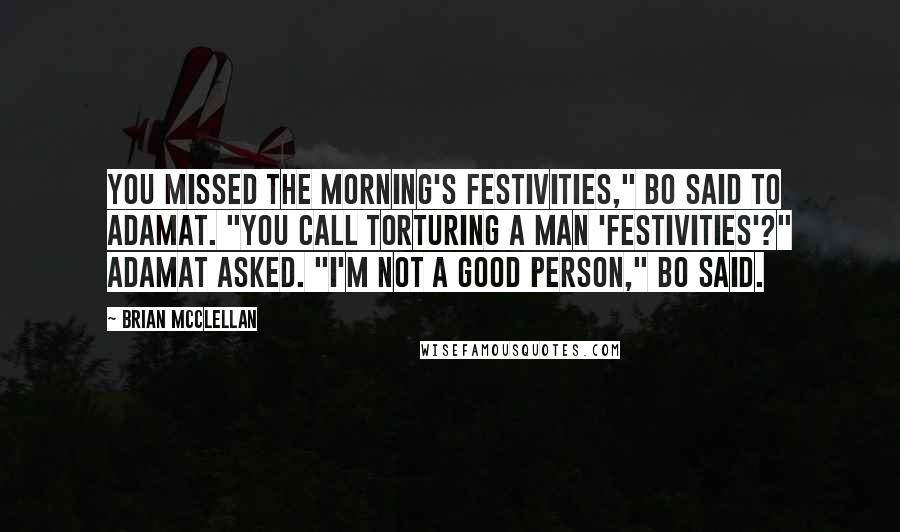 Brian McClellan Quotes: You missed the morning's festivities," Bo said to Adamat. "You call torturing a man 'festivities'?" Adamat asked. "I'm not a good person," Bo said.
