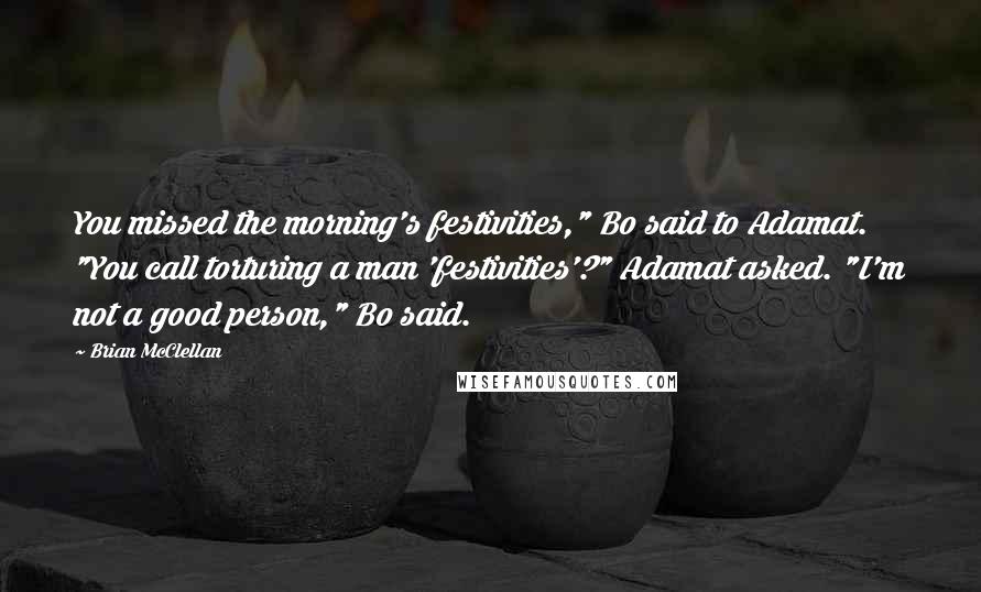Brian McClellan Quotes: You missed the morning's festivities," Bo said to Adamat. "You call torturing a man 'festivities'?" Adamat asked. "I'm not a good person," Bo said.