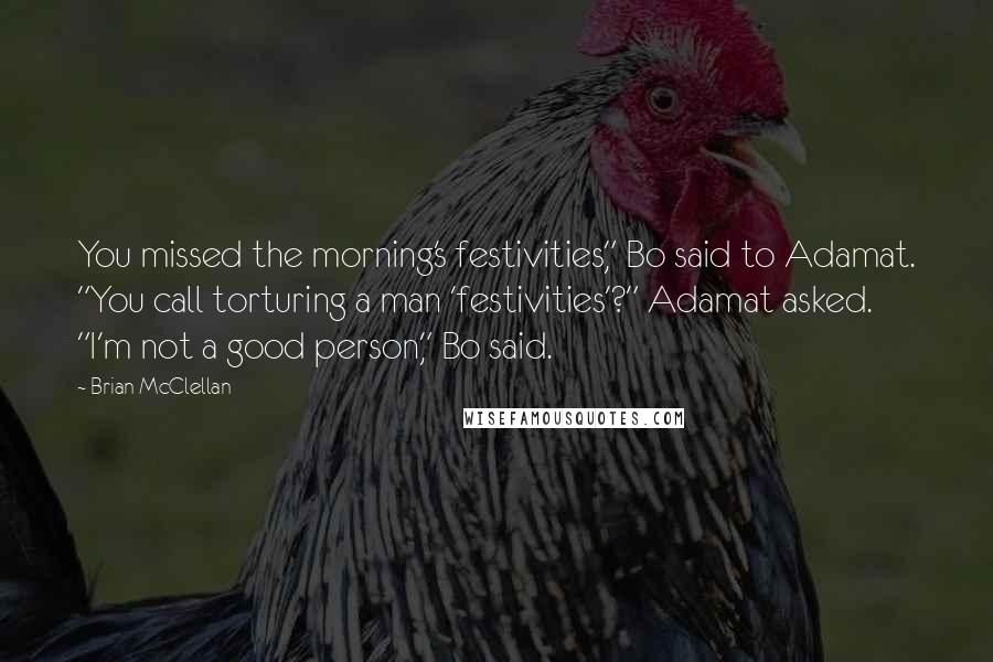 Brian McClellan Quotes: You missed the morning's festivities," Bo said to Adamat. "You call torturing a man 'festivities'?" Adamat asked. "I'm not a good person," Bo said.