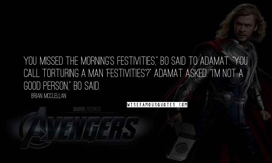 Brian McClellan Quotes: You missed the morning's festivities," Bo said to Adamat. "You call torturing a man 'festivities'?" Adamat asked. "I'm not a good person," Bo said.