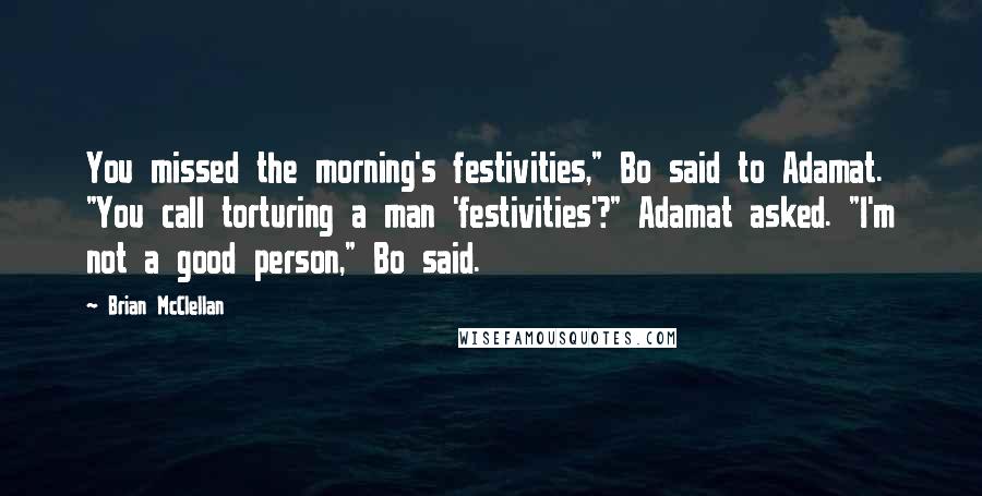 Brian McClellan Quotes: You missed the morning's festivities," Bo said to Adamat. "You call torturing a man 'festivities'?" Adamat asked. "I'm not a good person," Bo said.