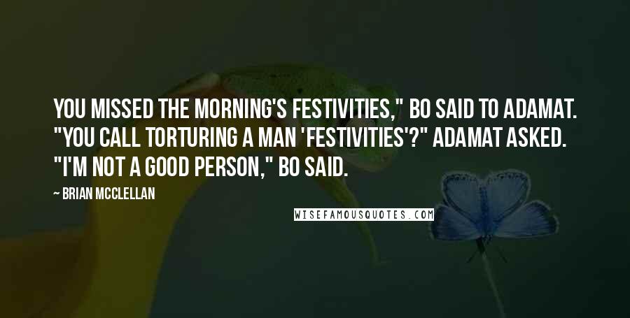 Brian McClellan Quotes: You missed the morning's festivities," Bo said to Adamat. "You call torturing a man 'festivities'?" Adamat asked. "I'm not a good person," Bo said.