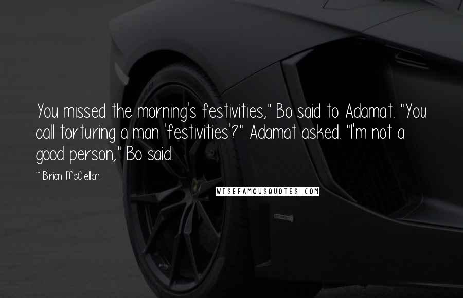 Brian McClellan Quotes: You missed the morning's festivities," Bo said to Adamat. "You call torturing a man 'festivities'?" Adamat asked. "I'm not a good person," Bo said.