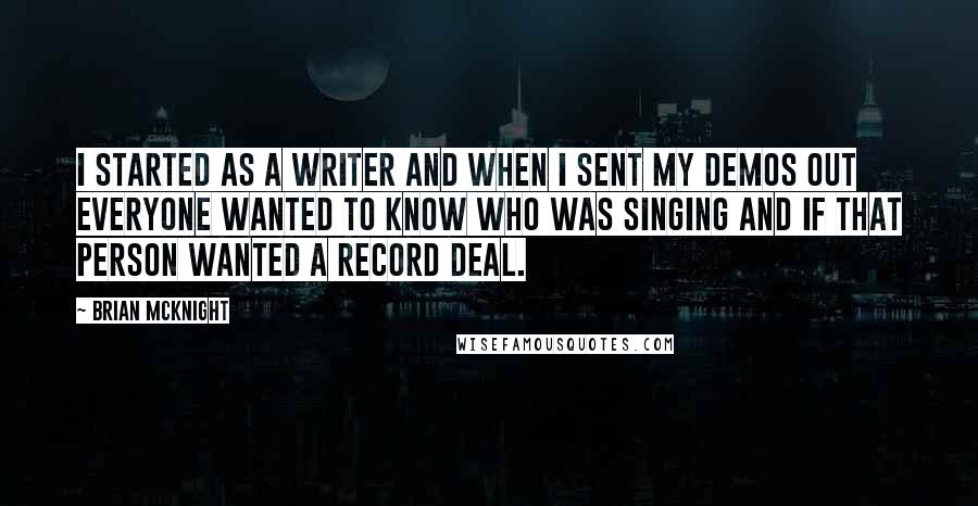 Brian McKnight Quotes: I started as a writer and when I sent my demos out everyone wanted to know who was singing and if that person wanted a record deal.