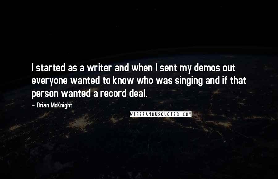 Brian McKnight Quotes: I started as a writer and when I sent my demos out everyone wanted to know who was singing and if that person wanted a record deal.